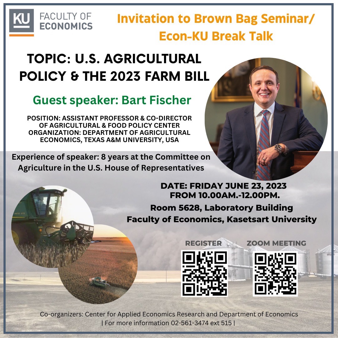 Invitation to Brown Bag Seminar/Econ-KU Break Talk Topic: U.S. Agricultural Policy & the 2023 Farm Bill  Guest speaker: Bart Fischer Position: Assistant Professor & Co-Director of Agricultural & Food Policy Center  Organization: Department of Agricultural Economics, Texas A&M University, USA  Experience of speaker: 8 years at the Committee on Agriculture in the U.S. House of Representatives  Date: Friday June 23, 2023 from 10.00am.-12.00pm.  Room 5628, Laboratory Building Faculty of Economics, Kasetsart University