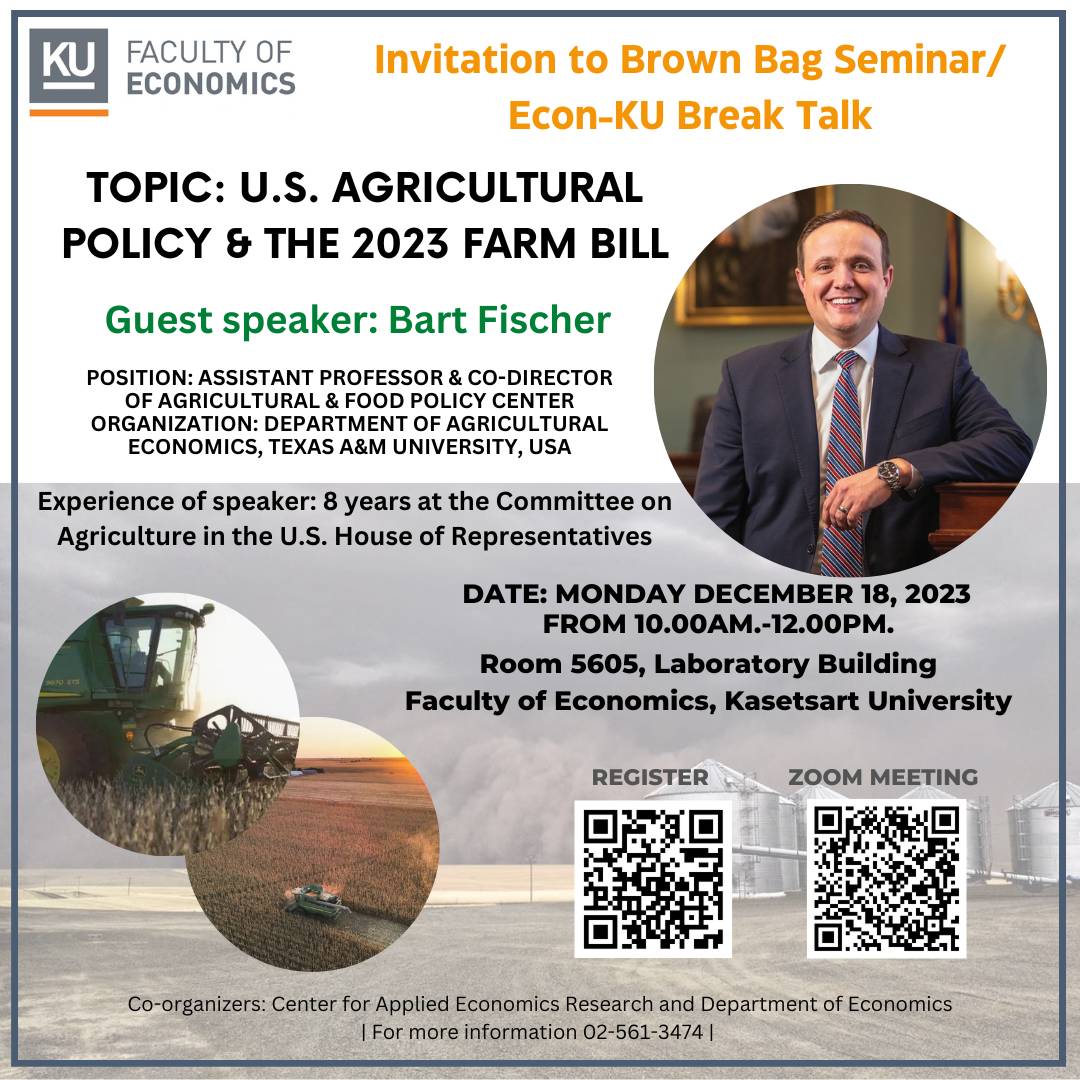 Invitation to Brown Bag Seminar/Econ-KU Break Talk Topic: U.S. Agricultural Policy & the 2023 Farm Bill  Guest speaker: Bart Fischer Position: Assistant Professor & Co-Director of Agricultural & Food Policy Center  Organization: Department of Agricultural Economics, Texas A&M University, USA  Experience of speaker: 8 years at the Committee on Agriculture in the U.S. House of Representatives  Date: Monday December 18, 2023 from 10.00am.-12.00pm.  Room 5605, Laboratory Building Faculty of Economics, Kasetsart University